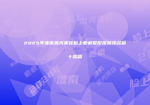 2025年淮南激光美容脸上疤痕整形医院排名前十揭晓