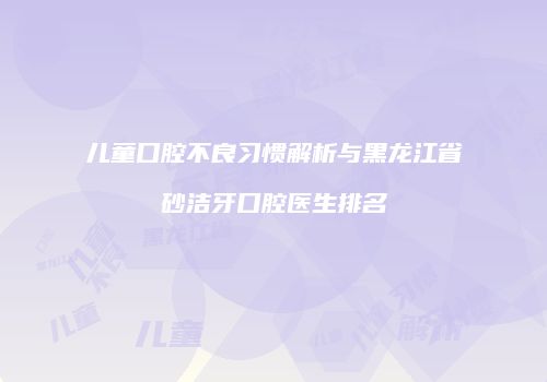 儿童口腔不良习惯解析与黑龙江省砂洁牙口腔医生排名