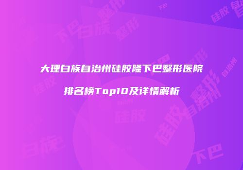 大理白族自治州硅胶隆下巴整形医院排名榜Top10及详情解析