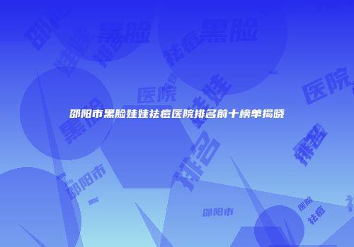邵阳市黑脸娃娃祛痘医院排名前十榜单揭晓