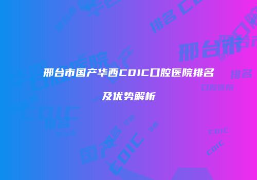邢台市国产华西CDIC口腔医院排名及优势解析