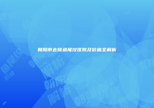朝阳市去除鱼尾纹医院及价格全解析
