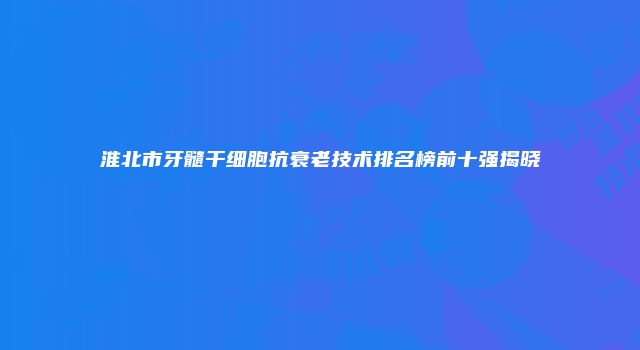 淮北市牙髓干细胞抗衰老技术排名榜前十强揭晓