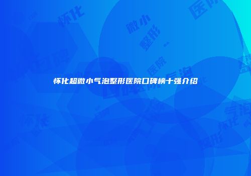 怀化超微小气泡整形医院口碑榜十强介绍
