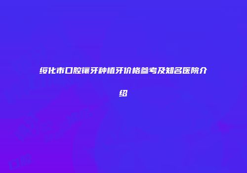 绥化市口腔镶牙种植牙价格参考及知名医院介绍