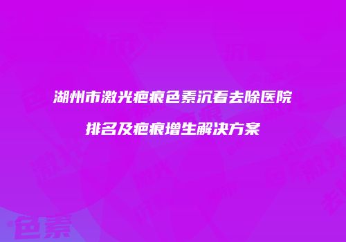 湖州市激光疤痕色素沉着去除医院排名及疤痕增生解决方案