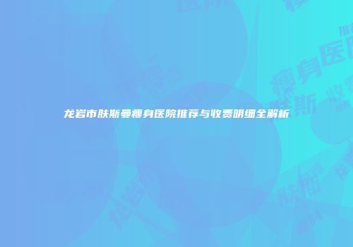 龙岩市肤斯曼瘦身医院推荐与收费明细全解析