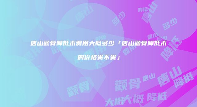 唐山颧骨降低术费用大概多少「唐山颧骨降低术的价格贵不贵」