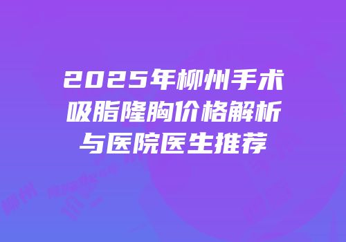 2025年柳州手术吸脂隆胸价格解析与医院医生推荐