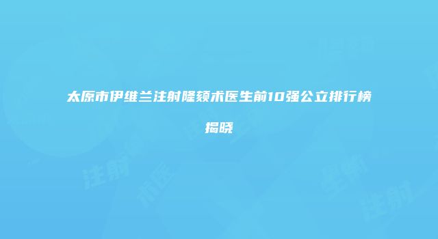 太原市伊维兰注射隆颏术医生前10强公立排行榜揭晓