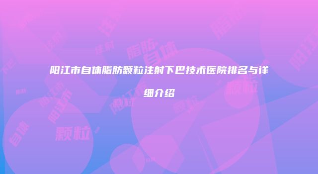 阳江市自体脂肪颗粒注射下巴技术医院排名与详细介绍