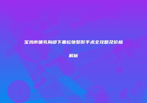 宝鸡市哺乳胸部下垂松弛整形手术全攻略及价格解析