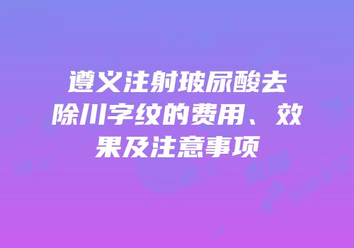 遵义注射玻尿酸去除川字纹的费用、效果及注意事项