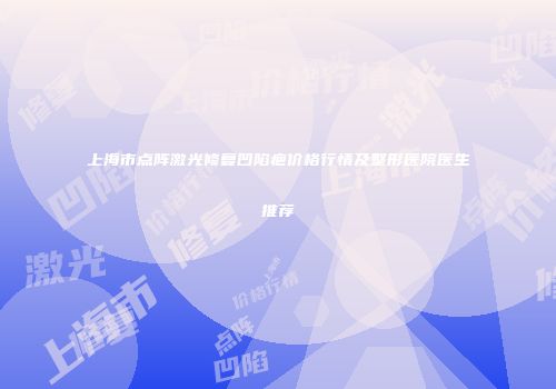 上海市点阵激光修复凹陷疤价格行情及整形医院医生推荐