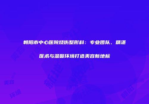 朝阳市中心医院烧伤整形科：专业团队、精湛医术与温馨环境打造美容新地标