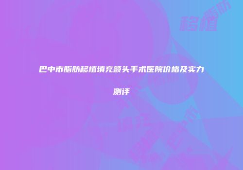 巴中市脂肪移植填充额头手术医院价格及实力测评