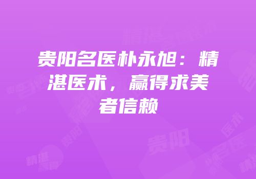 贵阳名医朴永旭：精湛医术，赢得求美者信赖