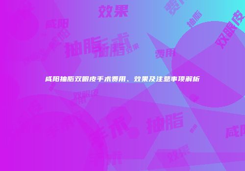 咸阳抽脂双眼皮手术费用、效果及注意事项解析