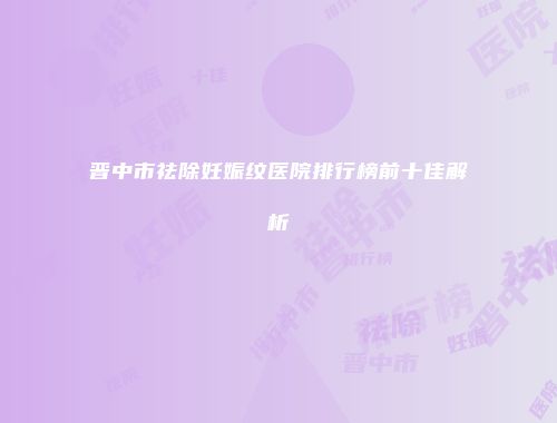 晋中市祛除妊娠纹医院排行榜前十佳解析