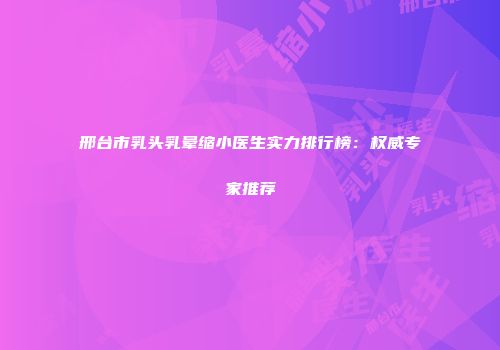 邢台市乳头乳晕缩小医生实力排行榜：权威专家推荐