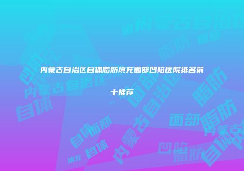 内蒙古自治区自体脂肪填充面部凹陷医院排名前十推荐