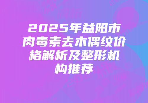 2025年益阳市肉毒素去木偶纹价格解析及整形机构推荐