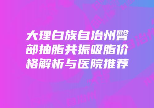大理白族自治州臀部抽脂共振吸脂价格解析与医院推荐