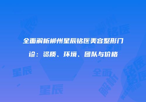 全面解析郴州星辰铭医美容整形门诊：资质、环境、团队与价格