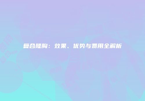 复合隆胸：效果、优势与费用全解析