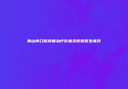 佛山市口腔修复治疗价格及医院医生推荐