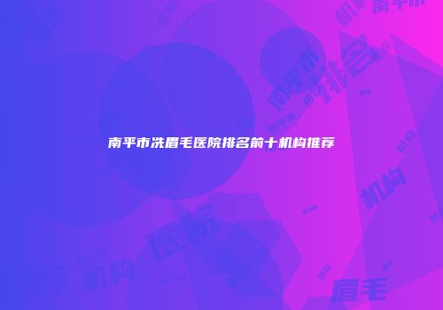 南平市冼眉毛医院排名前十机构推荐