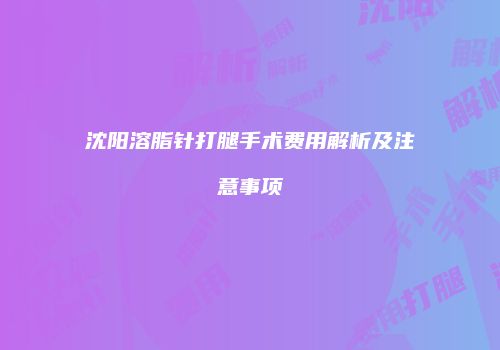 沈阳溶脂针打腿手术费用解析及注意事项