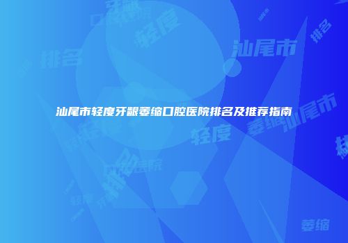 汕尾市轻度牙龈萎缩口腔医院排名及推荐指南