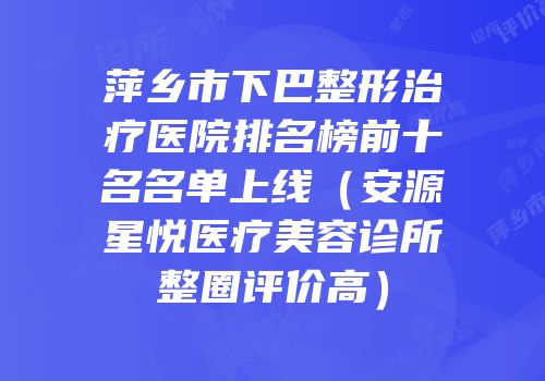 萍乡市下巴整形治疗医院排名榜前十名名单上线（安源星悦医疗美容诊所整圈评价高）