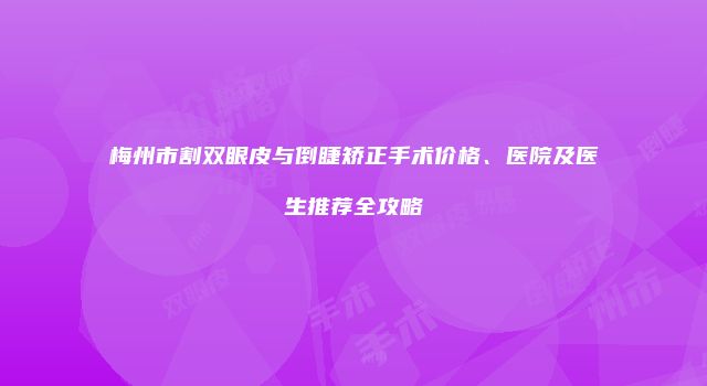 梅州市割双眼皮与倒睫矫正手术价格、医院及医生推荐全攻略