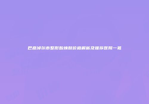 巴彦淖尔市整形酸焕肤价格解析及推荐医院一览