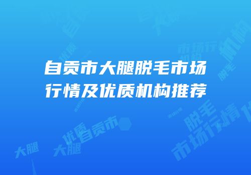 自贡市大腿脱毛市场行情及优质机构推荐
