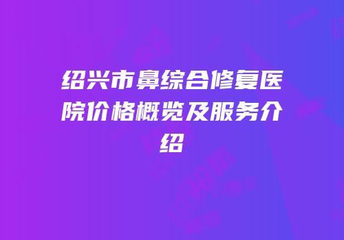 绍兴市鼻综合修复医院价格概览及服务介绍