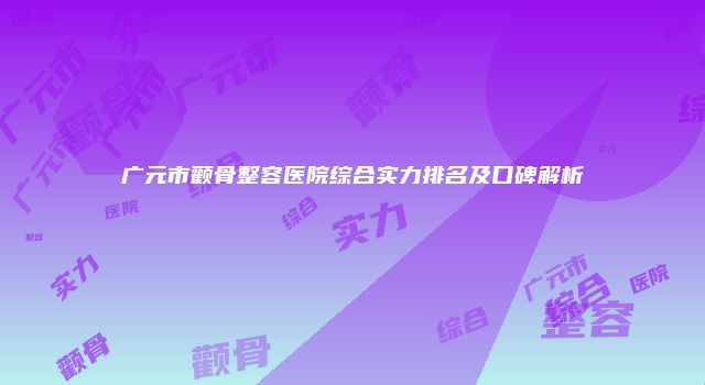 广元市颧骨整容医院综合实力排名及口碑解析