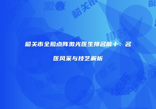 韶关市全脸点阵激光医生排名前十：名医风采与技艺解析
