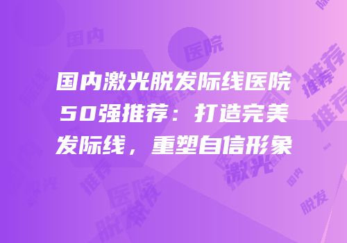 国内激光脱发际线医院50强推荐：打造完美发际线，重塑自信形象