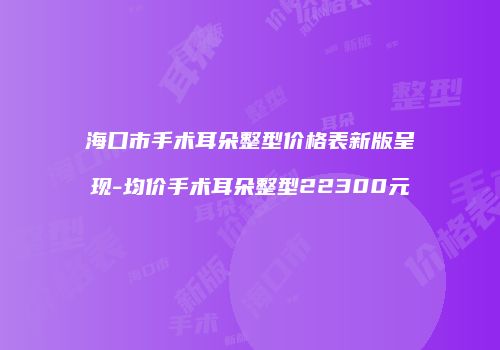 海口市手术耳朵整型价格表新版呈现-均价手术耳朵整型22300元