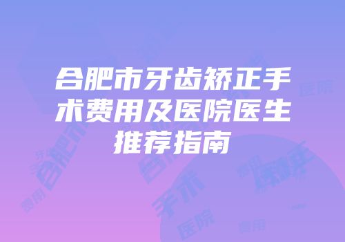 合肥市牙齿矫正手术费用及医院医生推荐指南