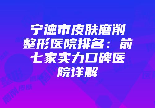 宁德市皮肤磨削整形医院排名：前七家实力口碑医院详解