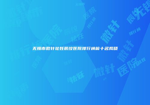 无锡市微针祛妊辰纹医院排行榜前十名揭晓
