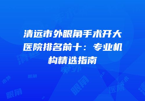 清远市外眼角手术开大医院排名前十：专业机构精选指南