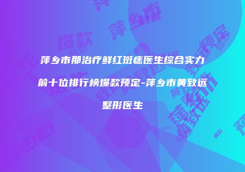 萍乡市那治疗鲜红斑痣医生综合实力前十位排行榜爆款预定-萍乡市黄致远整形医生