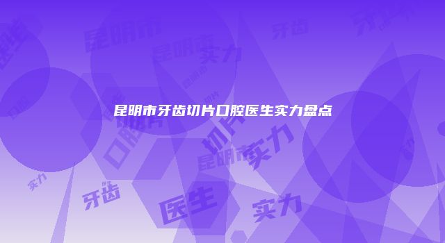 昆明市牙齿切片口腔医生实力盘点