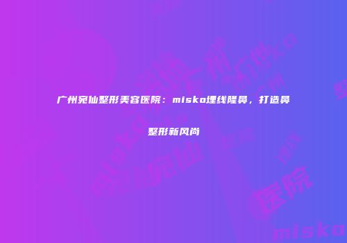 广州宛仙整形美容医院：misko埋线隆鼻，打造鼻整形新风尚