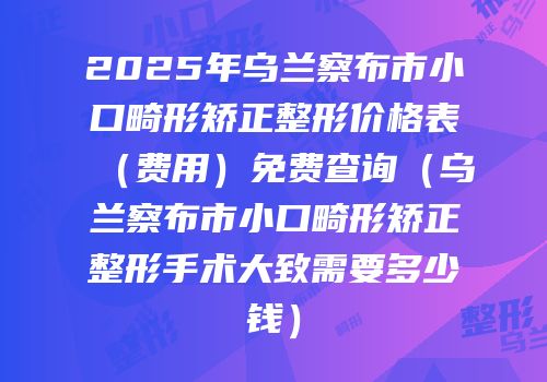 2025年乌兰察布市小口畸形矫正整形价格表（费用）免费查询（乌兰察布市小口畸形矫正整形手术大致需要多少钱）